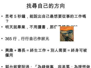 找尋自己的方向
• 思考 5 秒鐘，能說出自己最想要從事的工作嗎
  ？
• 明天就畢業，不用讀書，那您最想做 ???

• 365 行，行行自已作狀元

• 興趣 + 專長 = 終生工作 + 別人需要 = 終身可被
  僱用

                                 11
 