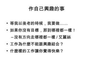 作自己興趣的事

• 等我以後老的時候，我要做……
• 如果你沒有目標，那到哪裡都一樣！
 – 沒有方向走哪裡都一樣 / 艾麗絲
• 工作為什麼不能跟興趣結合？
• 什麼樣的工作讓你覺得快樂？
 