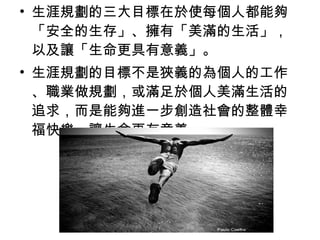 • 生涯規劃的三大目標在於使每個人都能夠
  「安全的生存」、擁有「美滿的生活」，
  以及讓「生命更具有意義」。
• 生涯規劃的目標不是狹義的為個人的工作
  、職業做規劃，或滿足於個人美滿生活的
  追求，而是能夠進一步創造社會的整體幸
  福快樂，讓生命更有意義。
 