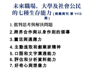 未來職場、大學及社會公民
的七種生存能力 ( 商業周刊 第 1113
           期)

1. 批判思考與解決問題
2.跨界合作與以身作則的領導
3.靈活與適應力
4. 主動進取和創業家精神
5. 口語和文字溝通能力
6. 評估和分析資料能力
7. 好奇心與想像力
 