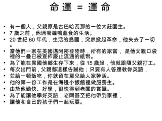 命運 = 運命
• 有一個人，父親原是古巴哈瓦那的一位大莊園主。
• 7 歲之前，他過著鐘鳴鼎食的生活。
• 20 世紀 60 年代，生活的島國，突然掀起革命，他失去了一切
  。
• 當他們一家在美國邁阿密登陸時，所有的家當， 是他父親口袋
  裡的一疊已被宣佈廢止流通的紙幣。
• 為了能在異國他鄉生存下來，從 15 歲起，他就跟隨父親打工。
• 每次出門前 , 父親都這樣告誡他：只要有人答應教你英語，
• 並給一頓飯吃，你就留在那兒給人家幹活。
• 他的第一份工作是在海邊小飯館裡做服務生。
• 由於他勤快、好學，很快得到老闆的賞識。
• 為了能讓他學好英語，老闆甚至把他帶到家裡，
• 讓他和自己的孩子們一起玩耍。
 