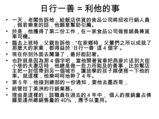 日行一善 = 利他的事
• 一天，老闆告訴他，給飯店供貨的食品公司將招收行銷人員
  ，假若樂意的話，他願意幫助引薦。
• 於是，他獲得了第二份工作，在一家食品公司做推銷員兼貨
  車司機。
• 臨去上班時，父親告訴他：“在家鄉時，父輩們之所以成就了
  那麼大的家業，都得益於 ‘日行一善’ 這 4 個字 。
• 現在你到外面去闖蕩了，最好能記著。
• 也許就是因為那 4 個字吧，當他開著貨車把燕麥片送到大街
  小巷的夫妻店時，他總是做一些力所能及的善事，比如幫店
  主把一封信帶到另一個城市，讓放學的孩子順便搭一下他的
  車。就這樣，他樂呵呵地幹了 4 年。
• 第 5 年，他接到總部的一份通知，要他去墨西哥，
• 統管拉丁美洲的行銷業務。
• 理由是這樣的：該職員在過去的 4 年中， 個人的推銷量占佛
  羅里達州總銷售量的 40% ，應予以重用。
 