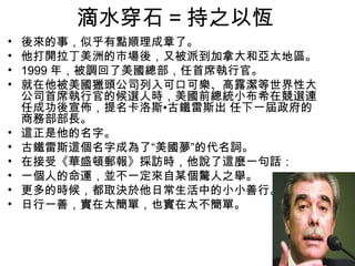 滴水穿石 = 持之以恆
•   後來的事，似乎有點順理成章了。
•   他打開拉丁美洲的市場後，又被派到加拿大和亞太地區。
•   1999 年，被調回了美國總部，任首席執行官。
•   就在他被美國獵頭公司列入可口可樂、高露潔等世界性大
    公司首席執行官的候選人時，美國前總統小布希在競選連
    任成功後宣佈，提名卡洛斯•古鐵雷斯出 任下一屆政府的
    商務部部長。
•   這正是他的名字。
•   古鐵雷斯這個名字成為了“美國夢”的代名詞。
•   在接受《華盛頓郵報》採訪時，他說了這麼一句話：
•   一個人的命運，並不一定來自某個驚人之舉。
•   更多的時候，都取決於他日常生活中的小小善行。
•   日行一善，實在太簡單，也實在太不簡單。
 