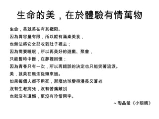 生命的美，在於體驗有情萬物
生命，美就美在有其極限。
因為胃容量有限，所以縱有滿桌美食，
也無法將它全部收到肚子裡去；
因為需要睡眠，所以再美好的遊戲、聚會，
只能暫時中斷，在夢裡回憶；
因為青春只有一次，所以再錯誤的決定也只能笑著流淚。
美，就美在無法從頭來過。
如果每個人都不用死，那麼地球變得漫長又蒼老
沒有生老病死，沒有苦痛離別
也就沒有遺憾，更沒有珍惜兩字。
                        ～陶晶瑩《小眼睛》
 