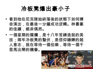 冷板凳爆出豪小子
• 看到他在尼克隊始終落後的狀態下如何搏
  命演出，在最後一分鐘成功逆轉。林書豪
  的佳績，絕非偶然。
• 一個星期的燦爛，是十八年苦練造就的美
  技；兩年冷板凳的蟄伏，是信仰錘鍊的超
  人意志，就在等待一個伯樂，等待一個千
  里馬出閘的機會。
 