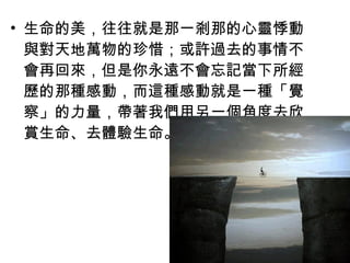 • 生命的美，往往就是那一剎那的心靈悸動
  與對天地萬物的珍惜；或許過去的事情不
  會再回來，但是你永遠不會忘記當下所經
  歷的那種感動，而這種感動就是一種「覺
  察」的力量，帶著我們用另一個角度去欣
  賞生命、去體驗生命。
 