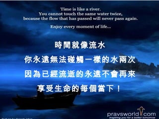時間就像流水
你永遠無法碰觸一樣的水兩次
因為已經流逝的永遠不會再來
 享受生命的每個當下！
 
