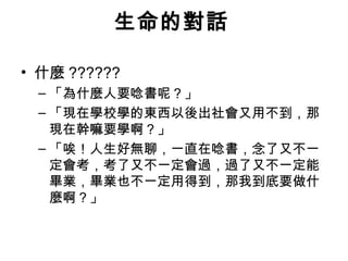 生命的對話

• 什麼 ??????
 – 「為什麼人要唸書呢？」
 – 「現在學校學的東西以後出社會又用不到，那
   現在幹嘛要學啊？」
 – 「唉！人生好無聊，一直在唸書，念了又不一
   定會考，考了又不一定會過，過了又不一定能
   畢業，畢業也不一定用得到，那我到底要做什
   麼啊？」
   每天早上醒來時，我們可以有兩個簡單的選擇
   回頭去睡，繼續做夢 ; 或者起身去追逐夢想。
              選擇權在你手上。
 