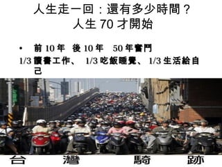 人生走一回：還有多少時間？
     人生 70 才開始
• 前 10 年 後 10 年 50 年奮鬥
1/3 讀書工作、 1/3 吃飯睡覺、 1/3 生活給自
    己
 