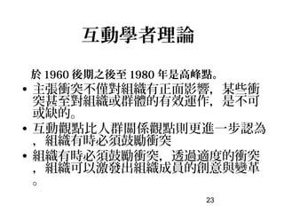 互動學者理論
於 1960 後期之後至 1980 年是高峰點。
• 主張衝突不僅對組織有正面影響，某些衝
  突甚至對組織或群體的有效運作，是不可
  或缺的。
• 互動觀點比人群關係觀點則更進一步認為
  ，組織有時必須鼓勵衝突
• 組織有時必須鼓勵衝突，透過適度的衝突
  ，組織可以激發出組織成員的創意與變革
  。
                     23
 