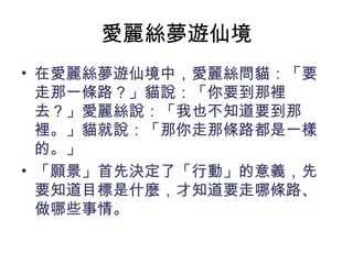 愛麗絲夢遊仙境
• 在愛麗絲夢遊仙境中，愛麗絲問貓：「要
  走那一條路？」貓說：「你要到那裡
  去？」愛麗絲說：「我也不知道要到那
  裡。」貓就說：「那你走那條路都是一樣
  的。」
• 「願景」首先決定了「行動」的意義，先
  要知道目標是什麼，才知道要走哪條路、
  做哪些事情。
 