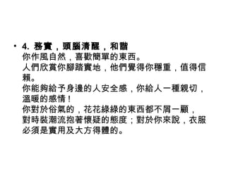 • 4. 務實，頭腦清醒，和諧
  你作風自然，喜歡簡單的東西。
  人們欣賞你腳踏實地，他們覺得你穩重，值得信
  賴。
  你能夠給予身邊的人安全感，你給人一種親切，
  溫暖的感情 !
  你對於俗氣的，花花綠綠的東西都不屑一顧，
  對時裝潮流抱著懷疑的態度；對於你來說，衣服
  必須是實用及大方得體的。
 