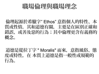 職場倫理與職場理念

倫理起源於希臘字“ Ethos” 意指個人的特性、本
質或性情，其和道德有關，主要是在區別正確和
錯誤、或善及惡的行為；其中倫理更含有義務的
概念。

道德是從拉丁字 " Moralis" 而來，意指風俗、態
度或特性，在 本質上道德是指一般性或規範的
行為。
 