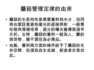 蘑菇管理定律的由來
• 蘑菇的生長特性是需要養料和水分，但同
  時也要註意避免陽光的直接照射，一般需
  在暗角落裡培育，過分的曝光會導致過早
  夭折。古時，蘑菇的養料一般為人、獸的
  排泄物，雖不潔但為必需品。
• 地點、養料兩方面的條件給予了蘑菇的生
  存空間，但須為自生自滅，新進者亦是如
  此。
 