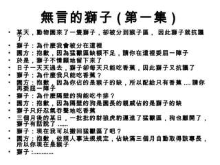 無言的獅子 ( 第一集 )
•   某天，動物園來了一隻獅子，卻被分到猴子區， 因此獅子就抗議
    了
•   獅子：為什麼我會被分在這裡 
•   園方：抱歉，因為猛獸區缺額不足，請你在這裡委屈一陣子
•   於是，獅子不情願地留下來了
•   日子一天天過去，獅子卻每天只能吃香蕉，因此獅子又抗議了
•   獅子：為什麼我只能吃香蕉？
•   園方：抱歉，因為你佔的是猴子的缺，所以配給只有香蕉 .... 請你
    再委屈一陣子
•   獅子：為什麼隔壁的狗能吃牛排？
•   園方：抱歉，因為隔壁的狗是園長的親戚佔的是獅子的缺
•   獅子只好忍氣吞聲地吃香蕉
•   三個月後的某日，一批批的豺狼虎豹運進了猛獸區，狗也離開了，
    獅子有話說了 ......
•   獅子：現在我可以搬回猛獸區了吧？
•   園方：抱歉，依照人事法規規定，佔缺滿三個月自動取得該專長，
    所以你現在是猴子
•   獅子 :............
 