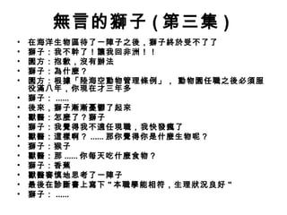 無言的獅子 ( 第三集 )
•   在海洋生物區待了一陣子之後，獅子終於受不了了
•   獅子：我不幹了！讓我回非洲！！
•   園方：抱歉，沒有辦法
•   獅子：為什麼？ 
•   園方：根據「陸海空動物管理條例」， 動物園任職之後必須服
    役滿八年，你現在才三年多
•   獅子： ......
•   後來，獅子漸漸憂鬱了起來
•   獸醫：怎麼了？獅子
•   獅子：我覺得我不適任現職，我快發瘋了
•   獸醫：這樣啊？ ...... 那你覺得你是什麼生物呢？
•   獅子：猴子
•   獸醫：那 ...... 你每天吃什麼食物？
•   獅子：香蕉
•   獸醫審慎地思考了一陣子
•   最後在診斷書上寫下 " 本職學能相符，生理狀況良好 "
•   獅子： ......
 