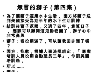 無言的獅子 ( 第四集 )
• 為了讓獅子適應水中生活， 園方將獅子送
  到美國接受為期半年的水下生活訓練
• 結訓後獅子返國，又過了四年，算算日子
  ， 應該可以離開這鬼動物園了，獅子心中
  非常高興
• 獅子：我役期滿了，可以讓我回非洲了 嗎
  ？
• 園方：抱歉，根據人事法規規定，「 專 案
  培訓人員役期自動延長三年」，你到美國
  培訓過，
• 所以 ......
 