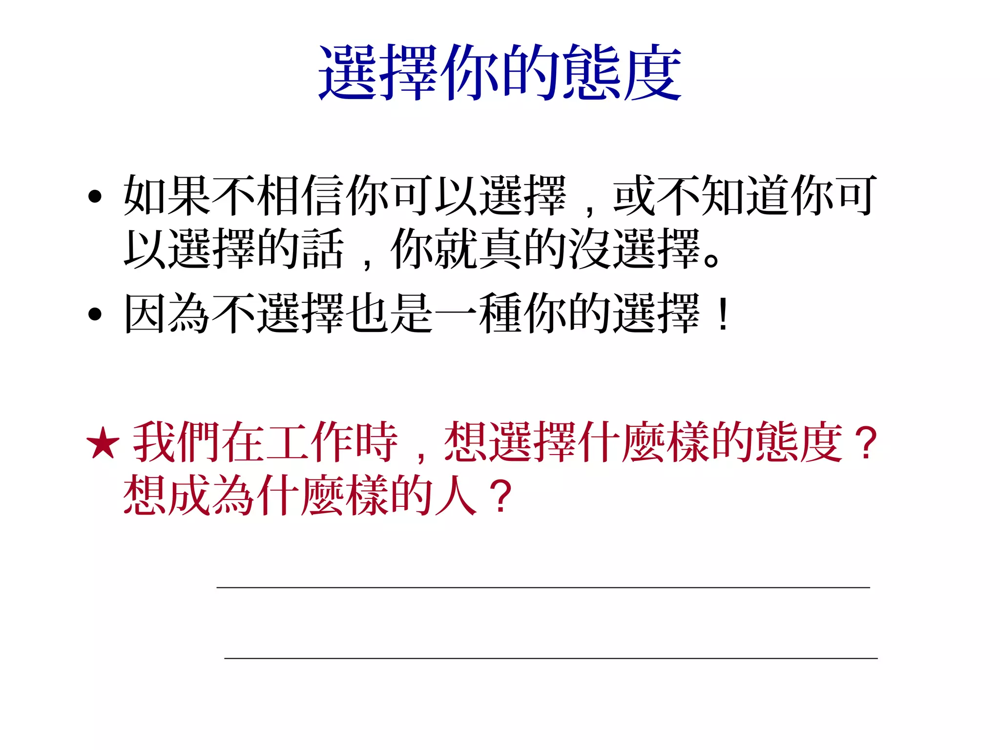 選擇你的態度
• 如果不相信你可以選擇，或不知道你可
  以選擇的話，你就真的沒選擇。
• 因為不選擇也是一種你的選擇！

★ 我們在工作時，想選擇什麼樣的態度？
 想成為什麼樣的人？
 