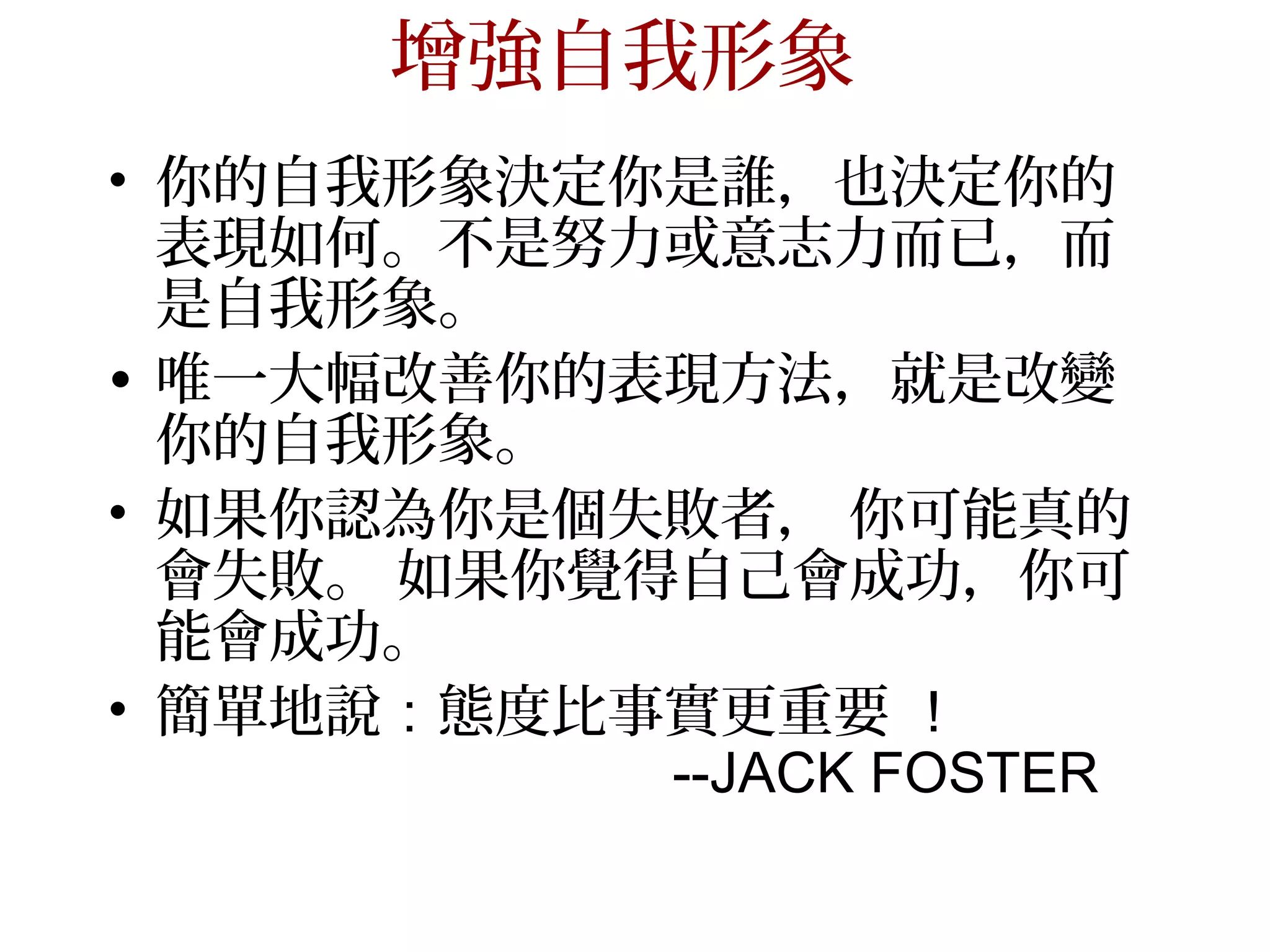 增強自我形象
• 你的自我形象決定你是誰，也決定你的
  表現如何。不是努力或意志力而已，而
  是自我形象。
• 唯一大幅改善你的表現方法，就是改變
  你的自我形象。
• 如果你認為你是個失敗者， 你可能真的
  會失敗。 如果你覺得自己會成功，你可
  能會成功。
• 簡單地說：態度比事實更重要 ！
            --JACK FOSTER
 