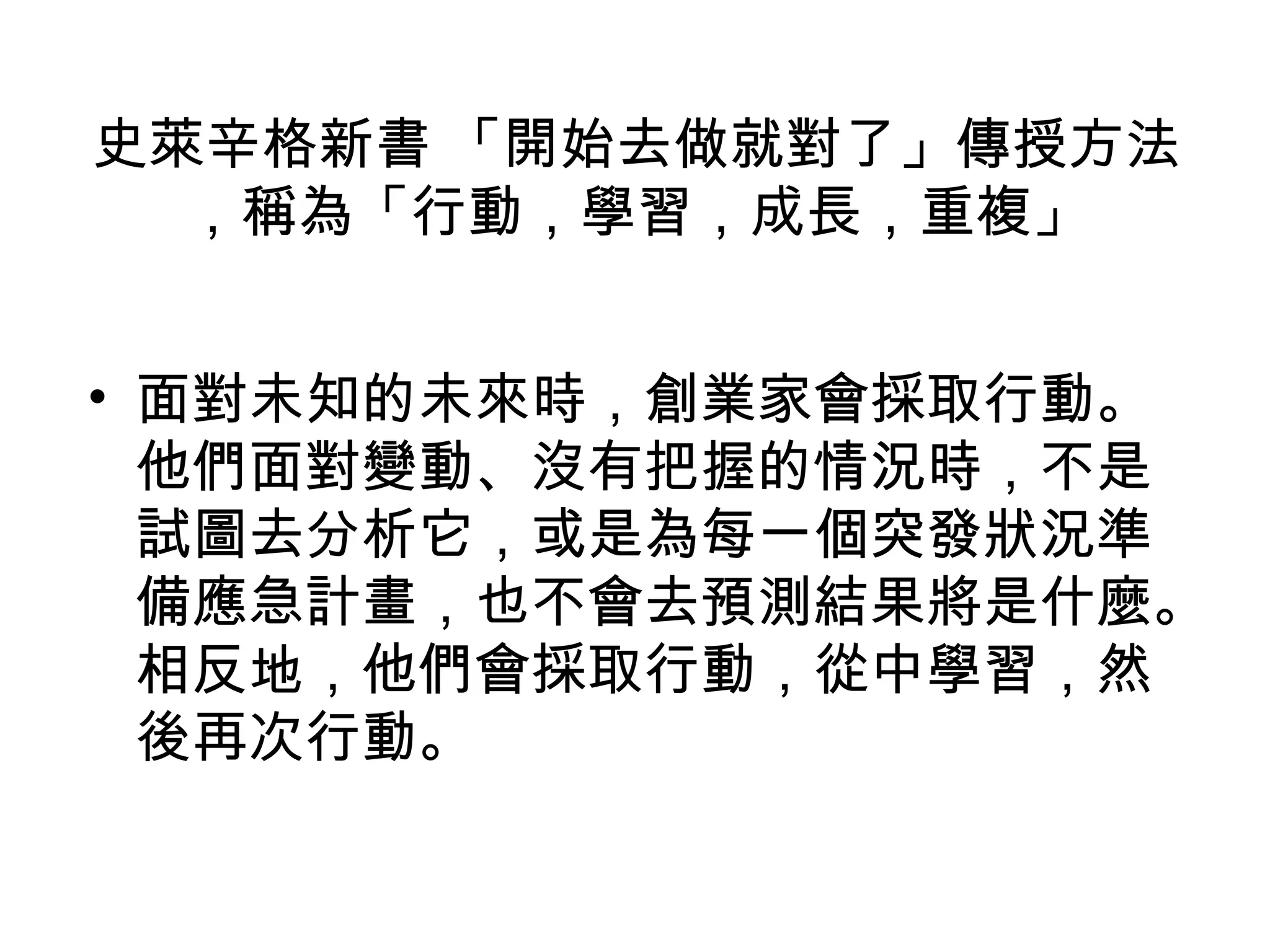 史萊辛格新書 「開始去做就對了」傳授方法
  ，稱為「行動，學習，成長，重複」


• 面對未知的未來時，創業家會採取行動。
  他們面對變動、沒有把握的情況時，不是
  試圖去分析它，或是為每一個突發狀況準
  備應急計畫，也不會去預測結果將是什麼。
  相反地，他們會採取行動，從中學習，然
  後再次行動。
 