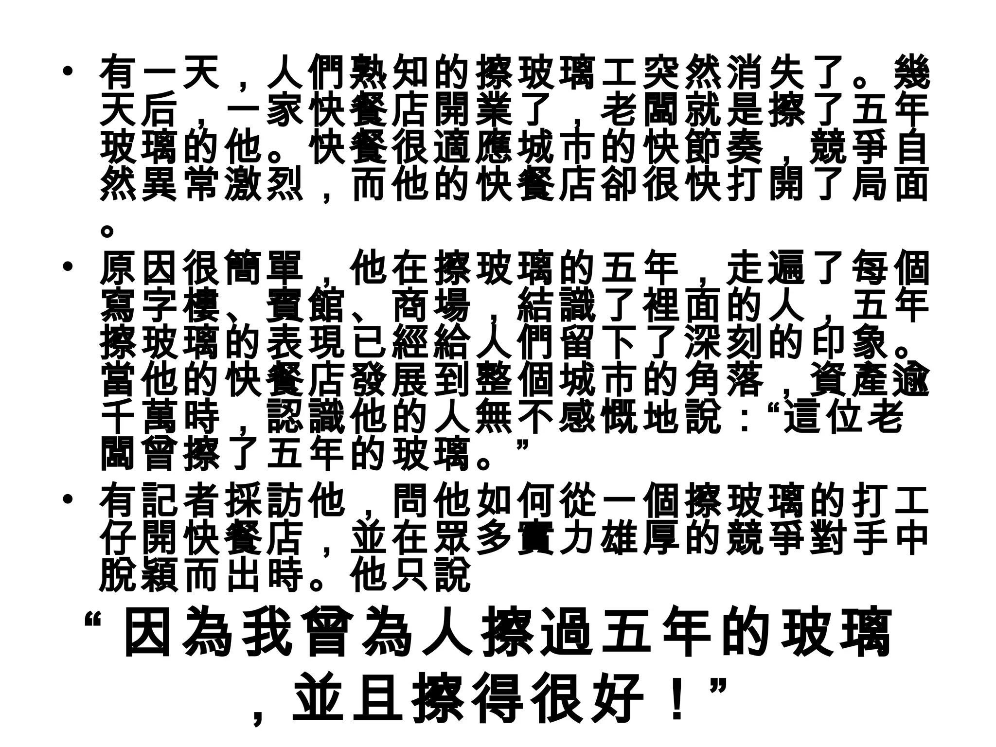 • 有一天，人們熟知的擦玻璃工突然消失了。幾
  天后，一家快餐店開業了，老闆就是擦了五年
  玻璃的他。快餐很適應城市的快節奏，競爭自
  然異常激烈，而他的快餐店卻很快打開了局面
  。
• 原因很簡單，他在擦玻璃的五年，走遍了每個
  寫字樓、賓館、商場，結識了裡面的人，五年
  擦玻璃的表現已經給人們留下了深刻的印象。
  當他的快餐店發展到整個城市的角落，資產逾
  千萬時，認識他的人無不感慨地說：“這位老
  闆曾擦了五年的玻璃。”
• 有記者採訪他，問他如何從一個擦玻璃的打工
  仔開快餐店，並在眾多實力雄厚的競爭對手中
  脫穎而出時。他只說
“ 因為我曾為人擦過五年的玻璃
    ，並且擦得很好！” 
 