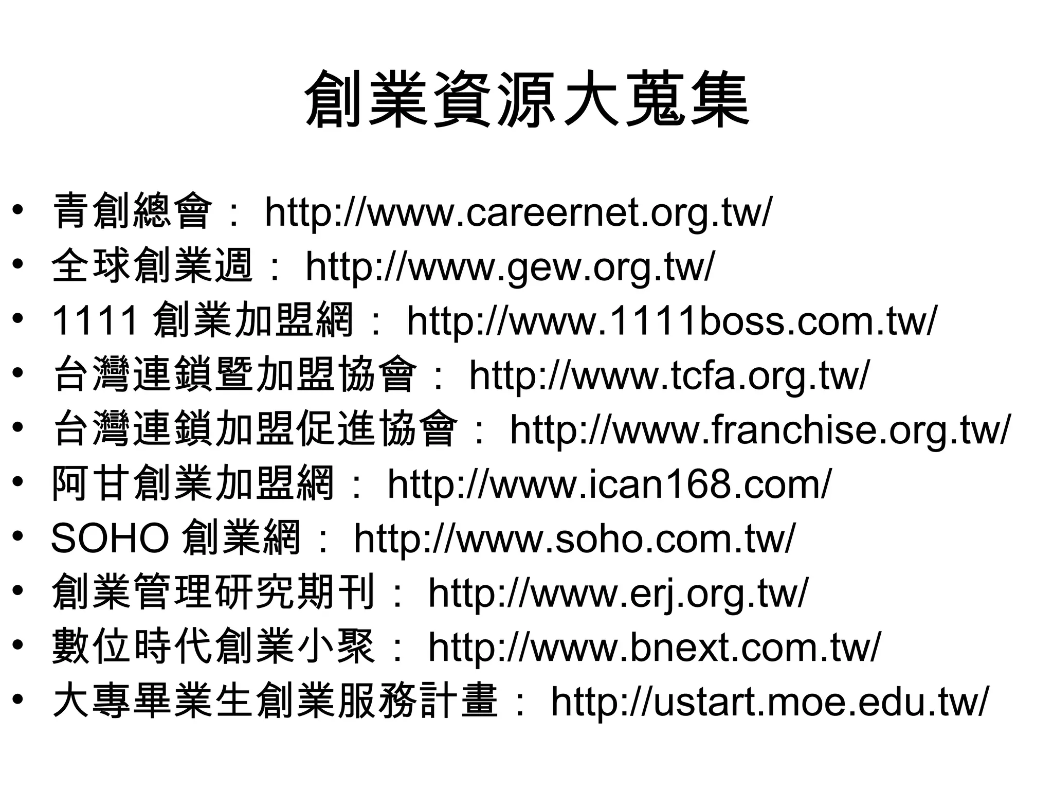 創業資源大蒐集
•   青創總會： http://www.careernet.org.tw/
•   全球創業週： http://www.gew.org.tw/
•   1111 創業加盟網： http://www.1111boss.com.tw/
•   台灣連鎖暨加盟協會： http://www.tcfa.org.tw/
•   台灣連鎖加盟促進協會： http://www.franchise.org.tw/
•   阿甘創業加盟網： http://www.ican168.com/
•   SOHO 創業網： http://www.soho.com.tw/
•   創業管理研究期刊： http://www.erj.org.tw/
•   數位時代創業小聚： http://www.bnext.com.tw/
•   大專畢業生創業服務計畫： http://ustart.moe.edu.tw/
 