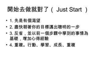 開始去做就對了（ Just Start ）
• 1. 先是有個渴望
• 2. 盡快朝著你的目標邁出聰明的一步
• 3. 反省，並以前一個步驟中學到的事情為
  基礎，增加心得經驗
• 4. 重複。行動、學習、成長、重複
 