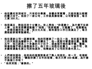 擦了五年玻璃後
•   他從農村來到城市，只有初中畢業，身體非常單薄，只能找點比較輕
    的體力活干。他到了一家公司，工作就是擦玻璃，公司管食宿，每月
    工資 300 元。

•   他很滿足，幹起活來十分賣力。有人問他：“你這麼小，為什麼不在家
    上學，出來受罪賺這點錢？”他說：“我家裡窮，父親癱了，母親種地
    ，家裡沒錢供我上學，我文化太低，能有這份工作已很滿足了，每月
    還能給家裡寄點錢呢。”

•   他在這家公司一直擦玻璃，他的同事換了一批又一批，有的甚至剛做
    三四天就因為嫌薪水少、幹活臟走了，他一直堅守著這個位置。整整
    五年，他已經是二十多歲的大小伙子，這座城市裡的寫字樓、賓館、
    商場他幾乎都去服務過多次。他工作一如既往的賣力，一絲不苟，很
    多顧客還點名要公司派他過來，他簡直成了公司的形象代言人。

•   人們都知道他，他和他的服務對象成了熟人和朋友。有一天，有個新
    來的女孩問他：“聽說你擦了五年的玻璃，每月只掙 300 塊錢，為什麼
    不換個工作呢？
•   ” 他笑笑說：“會換的。”
 