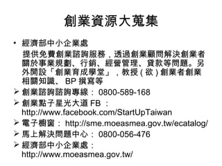 創業資源大蒐集
• 經濟部中小企業處
  提供免費創業諮詢服務，透過創業顧問解決創業者
  關於事業規劃、行銷、經營管理、貸款等問題。另
  外開設「創業育成學堂」，教授 ( 欲 ) 創業者創業
  相關知識、 BP 撰寫等
 創業諮詢諮詢專線： 0800-589-168
 創業點子星光大道 FB ：
  http://www.facebook.com/StartUpTaiwan
 電子櫥窗： http://sme.moeasmea.gov.tw/ecatalog/
 馬上解決問題中心： 0800-056-476
 經濟部中小企業處：
  http://www.moeasmea.gov.tw/
 