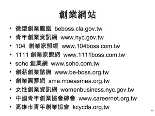 創業網站
•   微型創業鳳凰 beboss.cla.gov.tw
•   青年創業資訊網 www.nyc.gov.tw
•   104 創業家盟網 www.104boss.com.tw
•   1111 創業家盟網 www.1111boss.com.tw
•   soho 創業網 www.soho.com.tw
•   創薪創業諮詢 www.be-boss.org.tw
•   創業圓夢網 sme.moeasmea.org.tw
•   女性創業資訊網 womenbusiness.nyc.gov.tw
•   中國青年創業協會總會 www.careernet.org.tw
•   高雄市青年創業協會 kcycda.org.tw            40
 