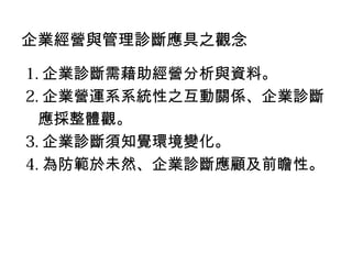 企業經營與管理診斷應具之觀念

1. 企業診斷需藉助經營分析與資料。
2. 企業營運系系統性之互動關係、企業診斷
  應採整體觀。
3. 企業診斷須知覺環境變化。
4. 為防範於未然、企業診斷應顧及前瞻性。
 