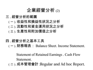 企業經營分析 (2)
三 . 經營分析的範圍
 ( 一 ). 收益性和損益性狀況之分析
 ( 二 ). 流動性和資金運用狀況之分析
 ( 三 ). 生產性和附加價值之分析


四 . 經營分析之基本工具
 ( 一 ). 財務報表： Balance Sheet. Income Statement.

       Statement of Retained Earnings . Cash Flow
       Statement.
 ( 二 ). 成本管理會計 :Regular and Ad hoc Report.
 