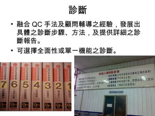 診斷
• 融合 QC 手法及顧問輔導之經驗，發展出
  具體之診斷步驟、方法，及提供詳細之診
  斷報告。
• 可選擇全面性或單一機能之診斷。
 
