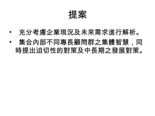 提案
•   充分考慮企業現況及未來需求進行解析。
•   集合內部不同專長顧問群之集體智慧，同
  時提出迫切性的對策及中長期之發展對策。
 