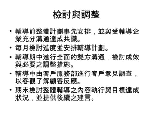 檢討與調整
• 輔導前整體計劃事先安排，並與受輔導企
  業充分溝通達成共識。
• 每月檢討進度並安排輔導計劃。
• 輔導期中進行全面的雙方溝通，檢討成效
  與必要之調整措施。
• 輔導中由客戶服務部進行客戶意見調查，
  以客觀了解顧客反應。
• 期末檢討整體輔導之內容執行與目標達成
  狀況，並提供後續之建言。
 