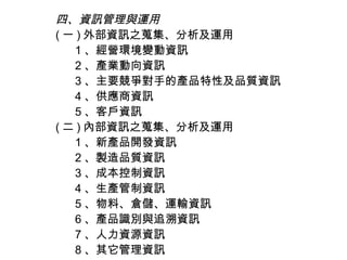 四、資訊管理與運用
( 一 ) 外部資訊之蒐集、分析及運用
   1 、經營環境變動資訊
   2 、產業動向資訊
   3 、主要競爭對手的產品特性及品質資訊
   4 、供應商資訊
   5 、客戶資訊
( 二 ) 內部資訊之蒐集、分析及運用
   1 、新產品開發資訊
   2 、製造品質資訊
   3 、成本控制資訊
   4 、生產管制資訊
   5 、物料、倉儲、運輸資訊
   6 、產品識別與追溯資訊
   7 、人力資源資訊
   8 、其它管理資訊
 