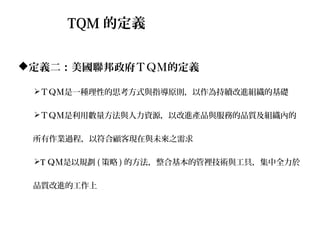 TQM 的定義

定義二：美國聯邦政府ＴＱＭ的定義

 ＴＱＭ是一種理性的思考方式與指導原則，以作為持續改進組織的基礎

 ＴＱＭ是利用數量方法與人力資源，以改進產品與服務的品質及組織內的


 所有作業過程，以符合顧客現在與未來之需求

 T ＱＭ是以規劃 ( 策略 ) 的方法，整合基本的管裡技術與工具，集中全力於


 品質改進的工作上
 