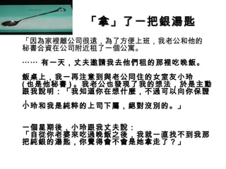 「拿」了一把銀湯匙
•
    「因為家裡離公司很遠，為了方便上班，我老公和他的
    秘書合資在公司附近租了一個公寓。
    ⋯⋯ 有一天，丈夫邀請我去他們租的那裡吃晚飯。
    飯桌上，我一再注意到與老公同住的女室友小玲
    ( 也是他秘書 ) 。我老公也發現了我的想法，於是主動
    跟我說明：「我知道你在想什麼，不過可以向你保證
    ，
    小玲和我是純粹的上司下屬，絕對沒別的。」

    一個星期後，小玲跟我丈夫說：
    「自從你老婆來吃過晚飯之後，我就一直找不到我那
    把純銀的湯匙，你覺得會不會是她拿走了？」
 