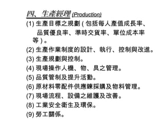 四、生產經理 (Production)
(1) 生產目標之規劃 ( 包括每人產值成長率、
    品質優良率、準時交貨率、單位成本率
  等)。
(2) 生產作業制度的設計、執行、控制與改進。
(3) 生產規劃與控制。
(4) 現場操作人機、物、具之管理。
(5) 品質管制及提升活動。
(6) 原材料零配件供應鍊採購及物料管理。
(7) 現場流程、設備之維護及改善。
(8) 工業安全衛生及環保。
(9) 勞工關係。
 