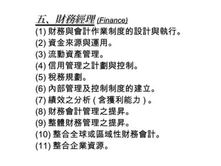 五、財務經理 (Finance)
(1) 財務與會計作業制度的設計與執行。
(2) 資金來源與運用。
(3) 流動資產管理。
(4) 信用管理之計劃與控制。
(5) 稅務規劃。
(6) 內部管理及控制制度的建立。
(7) 績效之分析 ( 含獲利能力 ) 。
(8) 財務會計管理之提昇。
(9) 整體財務管理之提昇。
(10) 整合全球或區域性財務會計。
(11) 整合企業資源。
 