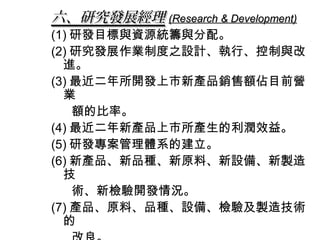 六、研究發展經理 (Research & Development)
(1) 研發目標與資源統籌與分配。
(2) 研究發展作業制度之設計、執行、控制與改
  進。
(3) 最近二年所開發上市新產品銷售額佔目前營
  業
    額的比率。
(4) 最近二年新產品上市所產生的利潤效益。
(5) 研發專案管理體系的建立。
(6) 新產品、新品種、新原料、新設備、新製造
  技
    術、新檢驗開發情況。
(7) 產品、原料、品種、設備、檢驗及製造技術
  的
 