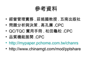 參考資料
•   經營管理實務 . 莊銘國教授 . 五南出版社
•   問題分析與決策 . 高孔廉 .CPC
•   QC/TQC 實用手冊 . 松田龜松 .CPC
•   品質機能展開 .CPC
•   http://mypaper.pchome.com.tw/chanrs
•   http://www.chinamgt.com/mod/pptshare
 
