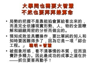 大學問也需要大智慧
   不然也要拜拜兼算命
• 局勢的把握不是靠能掐會算給看出來的，
  而是完全依據現實形勢、人、物的全面瞭
  解和細緻周密的分析而做出的。
• 預知成敗並具體操作，要比單純的知人和
  知時要困難得多了，因為它是一項「綜合
  工程。」 聰明 = 智慧
• 被假象所惑，看不清事情的本質，從而浪
  費許多精力。因此最成功的成事之道在於
  ——抓住要害再動手！
 