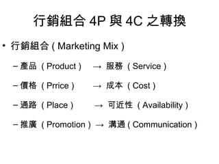 行銷組合 4P 與 4C 之轉換
• 行銷組合 ( Marketing Mix )

  – 產品 ( Product )   → 服務 ( Service )

  – 價格 ( Prrice )    → 成本 ( Cost )

  – 通路 ( Place )     → 可近性 ( Availability )

  – 推廣 ( Promotion ) → 溝通 ( Communication )
 