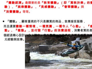 『體驗經濟』最顯著的是『教育體驗』（即「寓教於樂」的體
驗），『娛樂體驗』，『美感體驗』，『奢華體驗』 與
『消費體驗』等等。


■ 『體驗』，顧客重視的不只是購買的商品，含應接受服務，
而且還要體驗一種情境，一種氛圍，一種令人『心動』 、『感
動』、『衝動』，並付諸『行動』的消費過程 ，消費者買的是
個經過精心設計、令人難忘、意外驚喜，以及具有高質美感層次的
元經驗與故事。
 