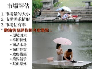 市場評估
1. 市場量的大小
2. 市場需求情形
3. 市場佔有率
* 做銷售量評估須考慮幾點：
  • 環境因素
  • 季節特性
  • 商品本身
  • 商店性質
  • 政府措施
  • 業界競爭
  • 其他意外
 