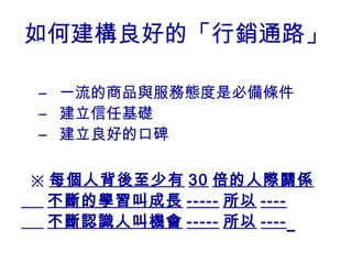 如何建構良好的「行銷通路」

– 一流的商品與服務態度是必備條件
– 建立信任基礎
– 建立良好的口碑

※ 每個人背後至少有 30 倍的人際關係
  不斷的學習叫成長 ----- 所以 ----
  不斷認識人叫機會 ----- 所以 ----
 