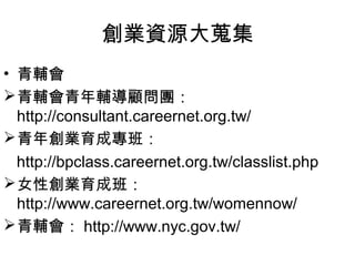 創業資源大蒐集
• 青輔會
 青輔會青年輔導顧問團：
  http://consultant.careernet.org.tw/
 青年創業育成專班：
  http://bpclass.careernet.org.tw/classlist.php
 女性創業育成班：
  http://www.careernet.org.tw/womennow/
 青輔會： http://www.nyc.gov.tw/
 