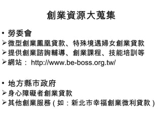 創業資源大蒐集
• 勞委會
 微型創業鳳凰貸款、特殊境遇婦女創業貸款
 提供創業諮詢輔導、創業課程、技能培訓等
 網站： http://www.be-boss.org.tw/


• 地方縣市政府
 身心障礙者創業貸款
 其他創業服務 ( 如：新北市幸福創業微利貸款 )
 