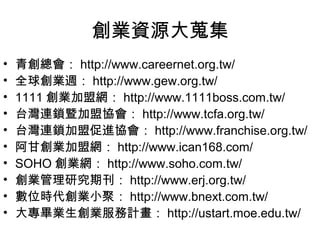 創業資源大蒐集
•   青創總會： http://www.careernet.org.tw/
•   全球創業週： http://www.gew.org.tw/
•   1111 創業加盟網： http://www.1111boss.com.tw/
•   台灣連鎖暨加盟協會： http://www.tcfa.org.tw/
•   台灣連鎖加盟促進協會： http://www.franchise.org.tw/
•   阿甘創業加盟網： http://www.ican168.com/
•   SOHO 創業網： http://www.soho.com.tw/
•   創業管理研究期刊： http://www.erj.org.tw/
•   數位時代創業小聚： http://www.bnext.com.tw/
•   大專畢業生創業服務計畫： http://ustart.moe.edu.tw/
 
